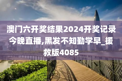 澳门六开奖结果2024开奖记录今晚直播,黑发不知勤学早_援救版4085