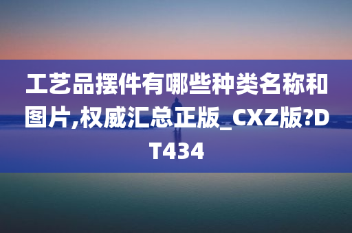 工艺品摆件有哪些种类名称和图片,权威汇总正版_CXZ版?DT434