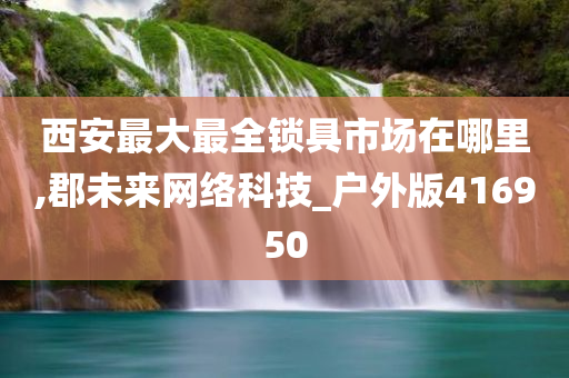 西安最大最全锁具市场在哪里,郡未来网络科技_户外版416950