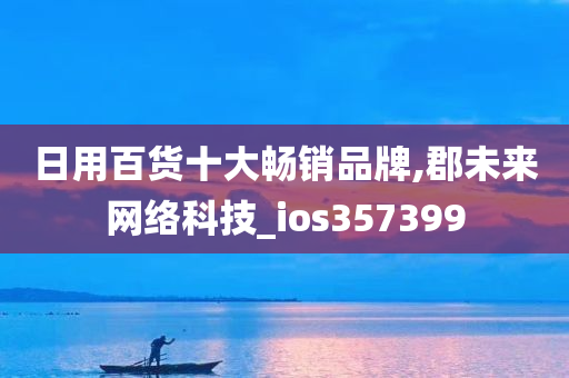 日用百货十大畅销品牌,郡未来网络科技_ios357399