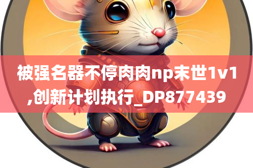 被强名器不停肉肉np末世1v1,创新计划执行_DP877439