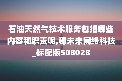 石油天然气技术服务包括哪些内容和职责呢,郡未来网络科技_标配版508028