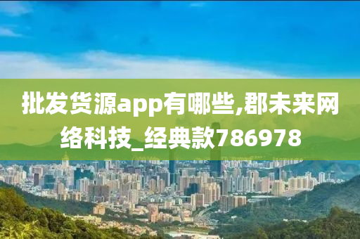 批发货源app有哪些,郡未来网络科技_经典款786978