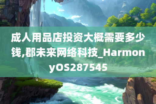 成人用品店投资大概需要多少钱,郡未来网络科技_HarmonyOS287545