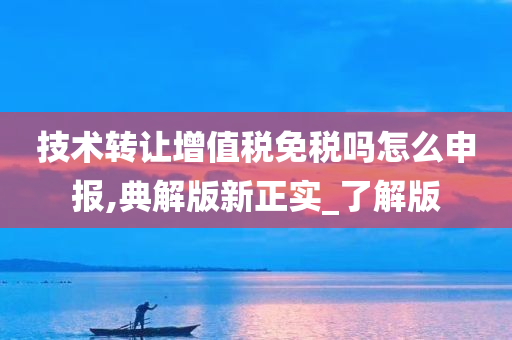 技术转让增值税免税吗怎么申报,典解版新正实_了解版