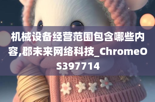 机械设备经营范围包含哪些内容,郡未来网络科技_ChromeOS397714