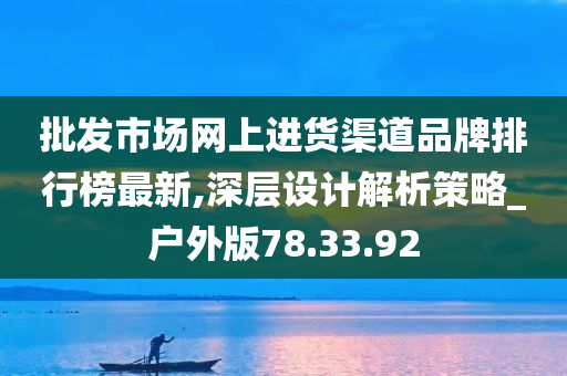 批发市场网上进货渠道品牌排行榜最新,深层设计解析策略_户外版78.33.92