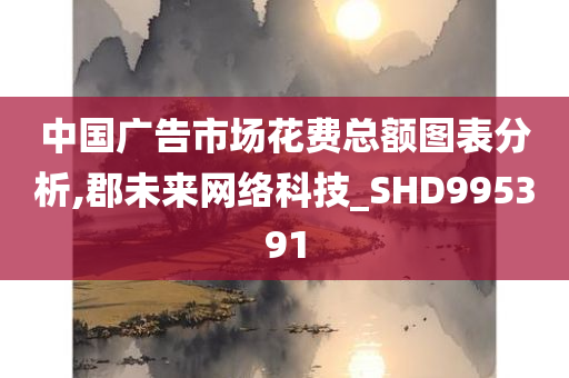 中国广告市场花费总额图表分析,郡未来网络科技_SHD995391