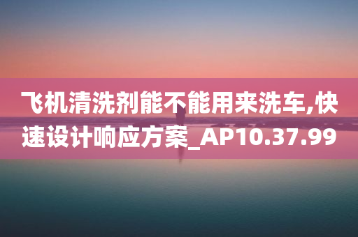 飞机清洗剂能不能用来洗车,快速设计响应方案_AP10.37.99