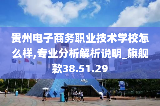 贵州电子商务职业技术学校怎么样,专业分析解析说明_旗舰款38.51.29