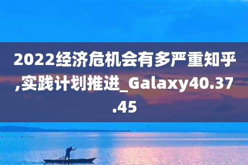 2022经济危机会有多严重知乎,实践计划推进_Galaxy40.37.45