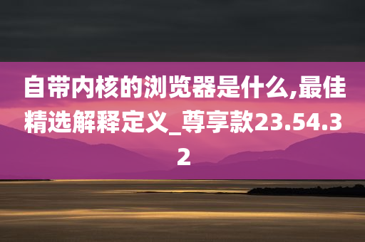 自带内核的浏览器是什么,最佳精选解释定义_尊享款23.54.32