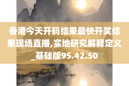 香港今天开码结果最快开奖结果现场直播,实地研究解释定义_基础版95.42.50